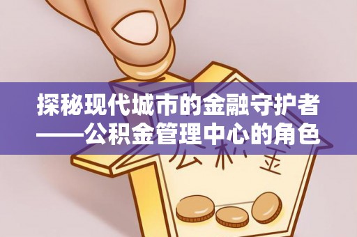 上犹探秘现代城市的金融守护者——公积金管理中心的角色与使命