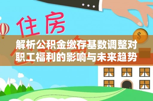 上犹解析公积金缴存基数调整对职工福利的影响与未来趋势