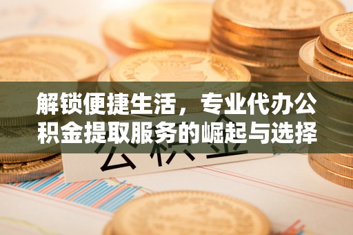 上犹解锁便捷生活，专业代办公积金提取服务的崛起与选择
