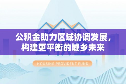 上犹公积金助力区域协调发展，构建更平衡的城乡未来