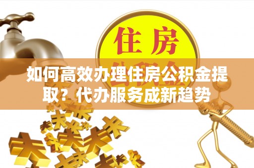 上犹如何高效办理住房公积金提取？代办服务成新趋势