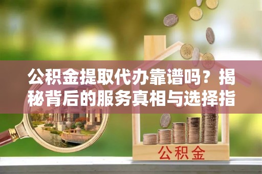 上犹公积金提取代办靠谱吗？揭秘背后的服务真相与选择指南