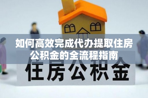 上犹如何高效完成代办提取住房公积金的全流程指南