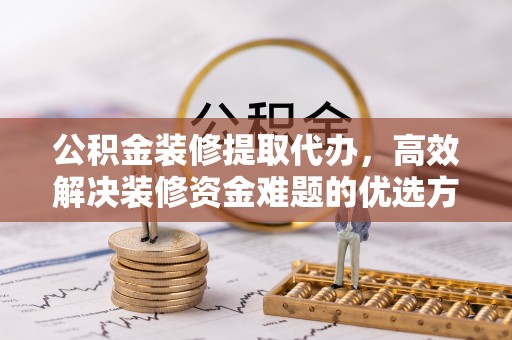 上犹公积金装修提取代办，高效解决装修资金难题的优选方案