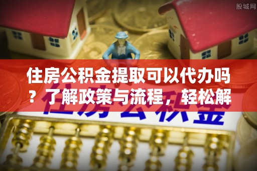 上犹住房公积金提取可以代办吗？了解政策与流程，轻松解决疑惑