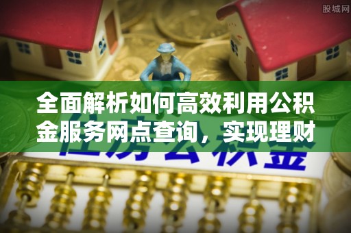 上犹全面解析如何高效利用公积金服务网点查询，实现理财与生活优化