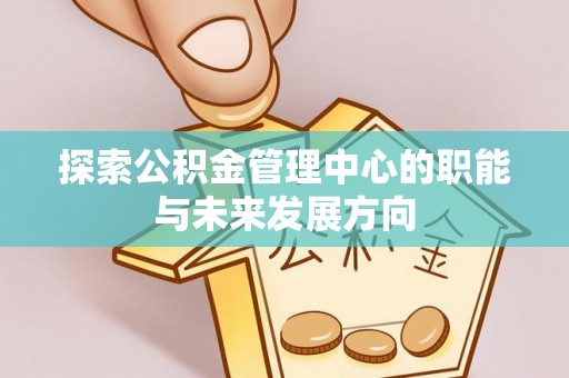 上犹探索公积金管理中心的职能与未来发展方向