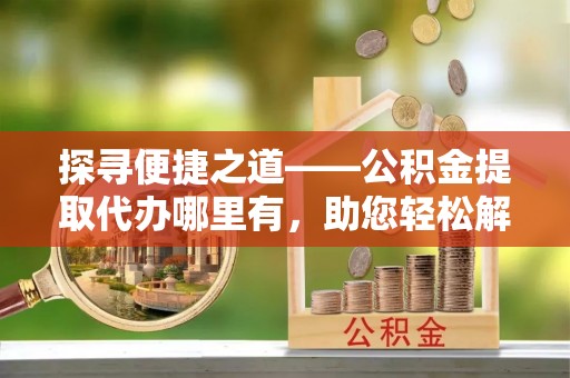 上犹探寻便捷之道——公积金提取代办哪里有，助您轻松解决资金难题