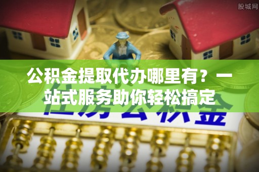 上犹公积金提取代办哪里有？一站式服务助你轻松搞定