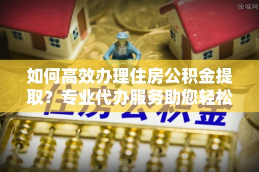 上犹如何高效办理住房公积金提取？专业代办服务助您轻松搞定